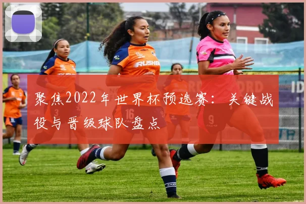 聚焦2022年世界杯预选赛：关键战役与晋级球队盘点